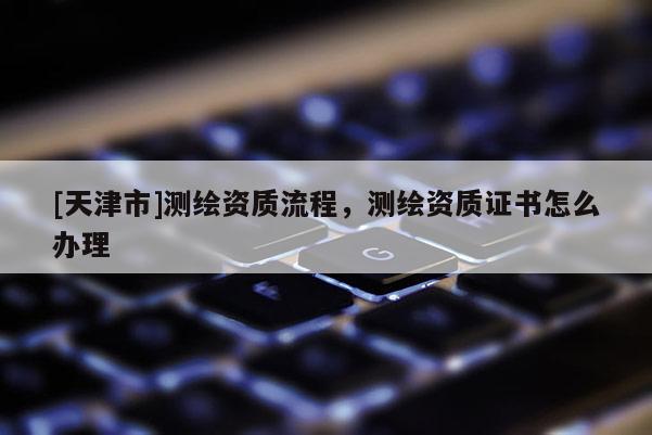 [天津市]测绘资质流程，测绘资质证书怎么办理