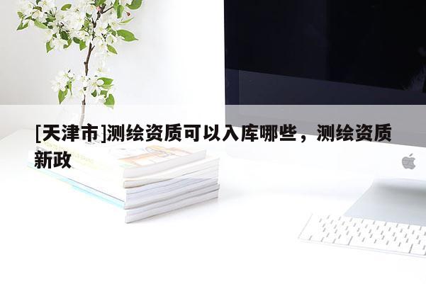 [天津市]测绘资质可以入库哪些，测绘资质新政