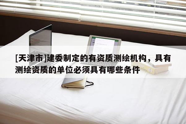[天津市]建委制定的有资质测绘机构，具有测绘资质的单位必须具有哪些条件