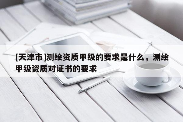 [天津市]测绘资质甲级的要求是什么，测绘甲级资质对证书的要求