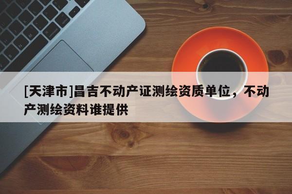 [天津市]昌吉不动产证测绘资质单位，不动产测绘资料谁提供