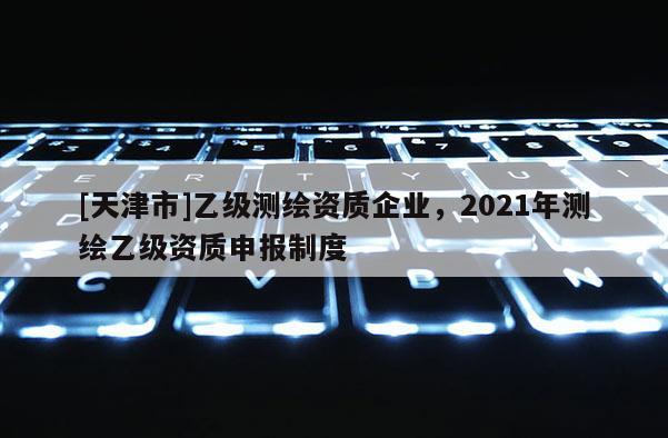 [天津市]乙级测绘资质企业，2021年测绘乙级资质申报制度
