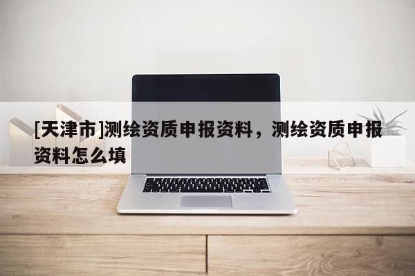[天津市]测绘资质申报资料，测绘资质申报资料怎么填