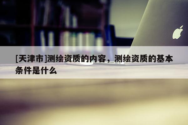 [天津市]测绘资质的内容，测绘资质的基本条件是什么