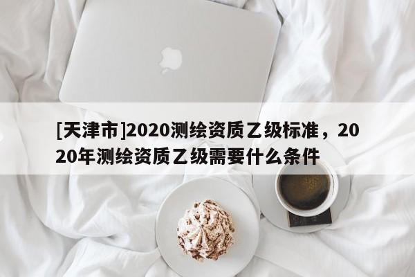 [天津市]2020测绘资质乙级标准，2020年测绘资质乙级需要什么条件