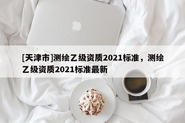[天津市]测绘乙级资质2021标准，测绘乙级资质2021标准最新