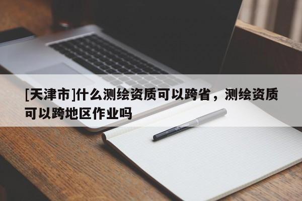 [天津市]什么测绘资质可以跨省，测绘资质可以跨地区作业吗