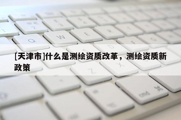 [天津市]什么是测绘资质改革，测绘资质新政策