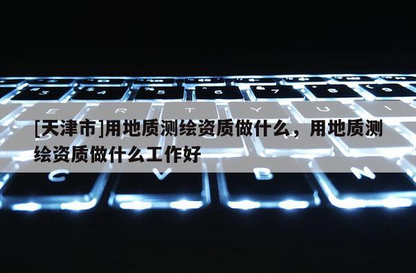 [天津市]用地质测绘资质做什么，用地质测绘资质做什么工作好