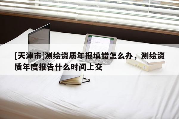 [天津市]测绘资质年报填错怎么办，测绘资质年度报告什么时间上交