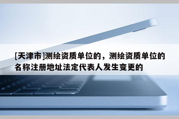 [天津市]测绘资质单位的，测绘资质单位的名称注册地址法定代表人发生变更的