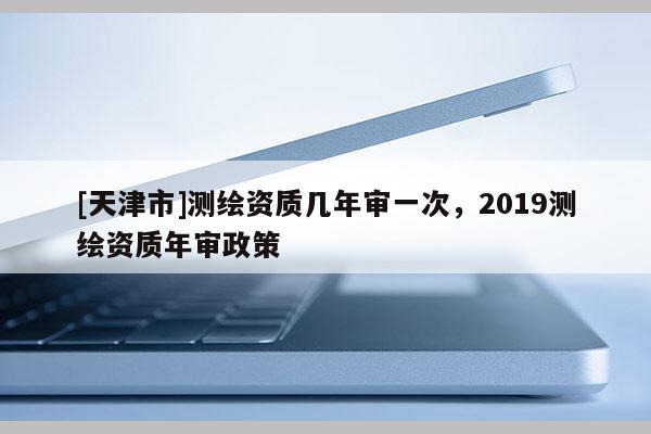 [天津市]测绘资质几年审一次，2019测绘资质年审政策