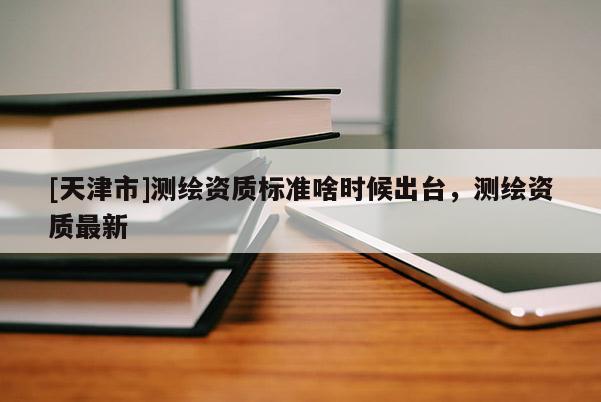 [天津市]测绘资质标准啥时候出台，测绘资质最新