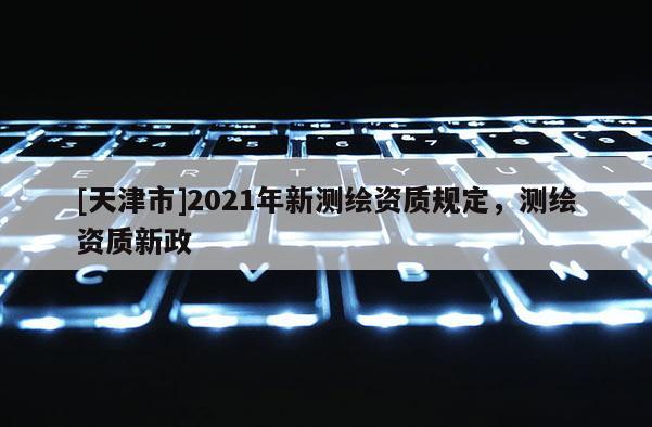 [天津市]2021年新测绘资质规定，测绘资质新政