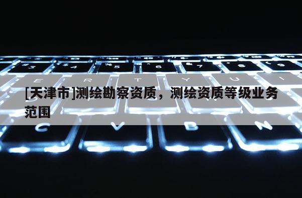 [天津市]测绘勘察资质，测绘资质等级业务范围