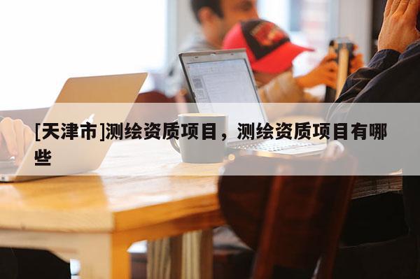 [天津市]测绘资质项目，测绘资质项目有哪些