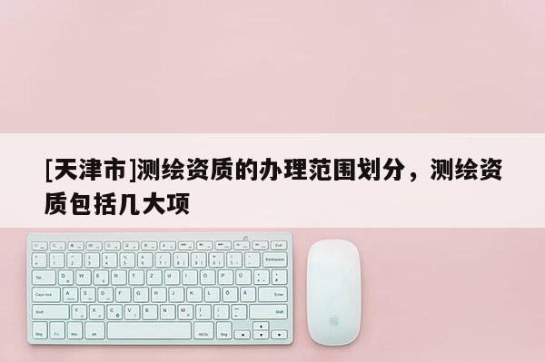 [天津市]测绘资质的办理范围划分，测绘资质包括几大项