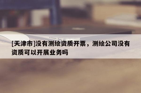 [天津市]没有测绘资质开票，测绘公司没有资质可以开展业务吗