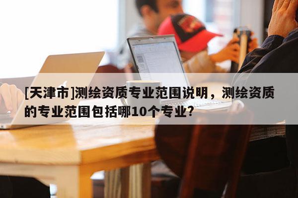 [天津市]测绘资质专业范围说明，测绘资质的专业范围包括哪10个专业?