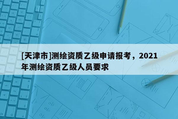 [天津市]测绘资质乙级申请报考，2021年测绘资质乙级人员要求