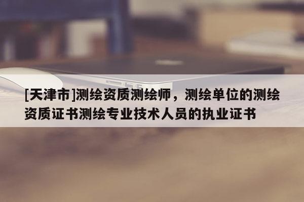 [天津市]测绘资质测绘师，测绘单位的测绘资质证书测绘专业技术人员的执业证书