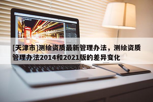[天津市]测绘资质最新管理办法，测绘资质管理办法2014和2021版的差异变化