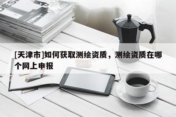 [天津市]如何获取测绘资质，测绘资质在哪个网上申报