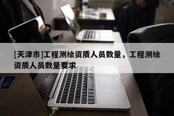 [天津市]工程测绘资质人员数量，工程测绘资质人员数量要求