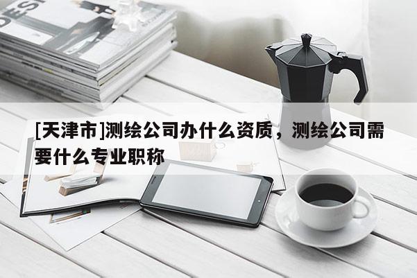 [天津市]测绘公司办什么资质，测绘公司需要什么专业职称