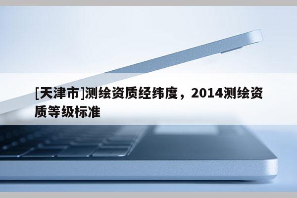 [天津市]测绘资质经纬度，2014测绘资质等级标准