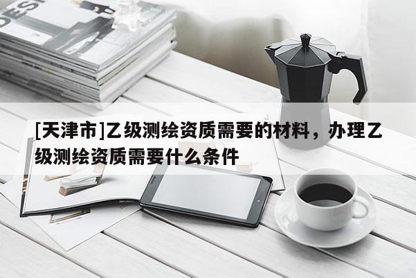 [天津市]乙级测绘资质需要的材料，办理乙级测绘资质需要什么条件