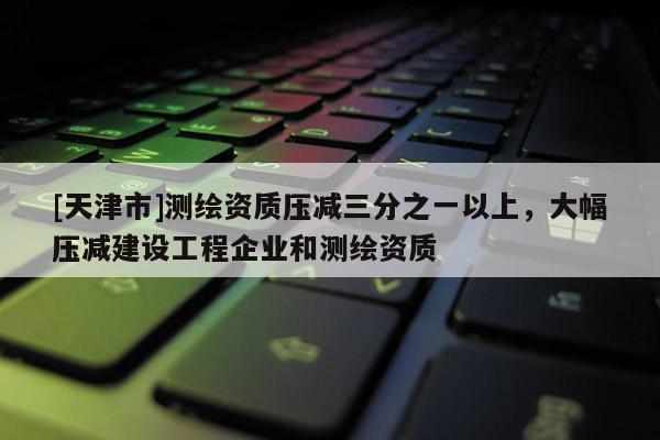 [天津市]测绘资质压减三分之一以上，大幅压减建设工程企业和测绘资质
