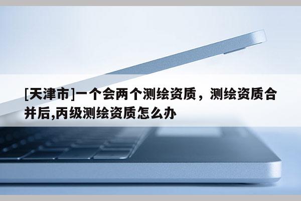 [天津市]一个会两个测绘资质，测绘资质合并后,丙级测绘资质怎么办