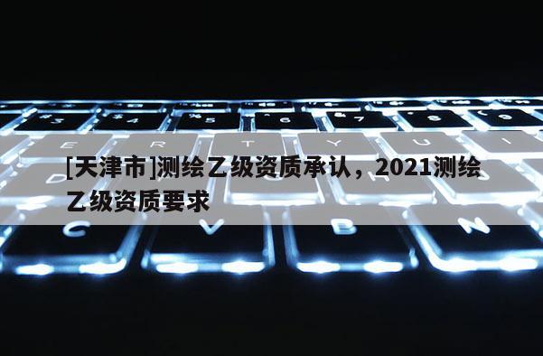 [天津市]测绘乙级资质承认，2021测绘乙级资质要求