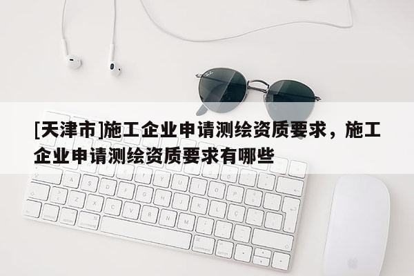 [天津市]施工企业申请测绘资质要求，施工企业申请测绘资质要求有哪些