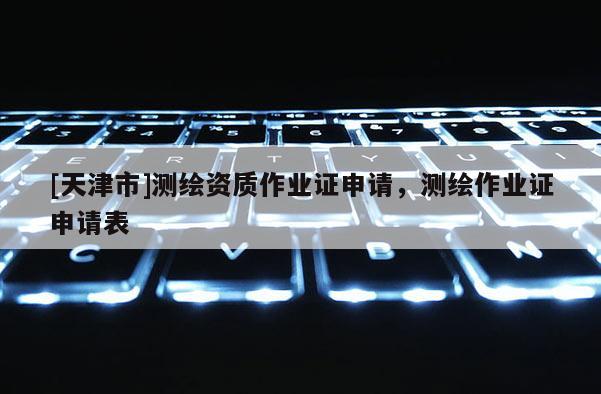 [天津市]测绘资质作业证申请，测绘作业证申请表