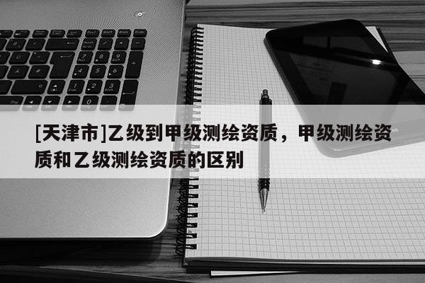 [天津市]乙级到甲级测绘资质，甲级测绘资质和乙级测绘资质的区别