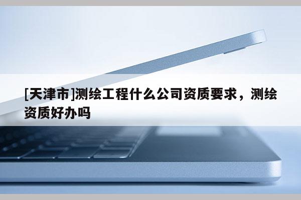 [天津市]测绘工程什么公司资质要求，测绘资质好办吗