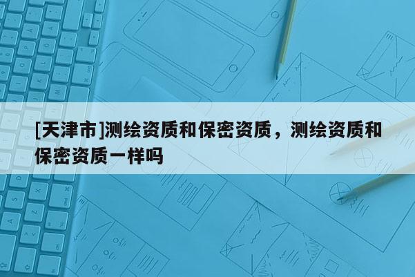 [天津市]测绘资质和保密资质，测绘资质和保密资质一样吗