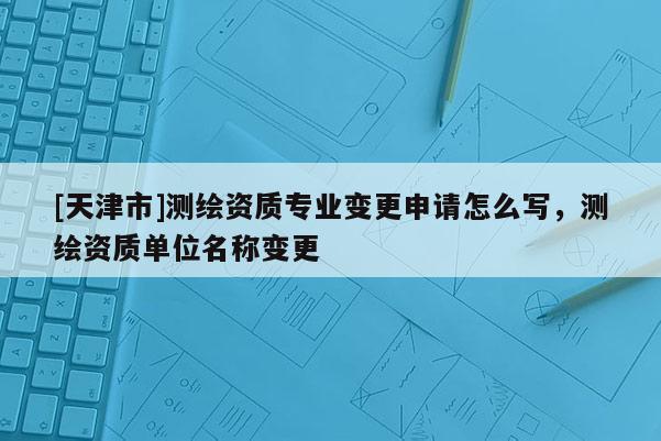 [天津市]测绘资质专业变更申请怎么写，测绘资质单位名称变更