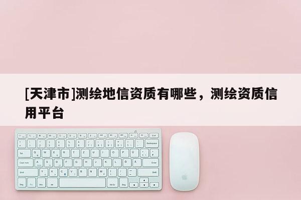 [天津市]测绘地信资质有哪些，测绘资质信用平台