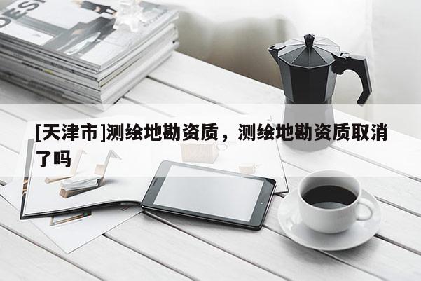 [天津市]测绘地勘资质，测绘地勘资质取消了吗