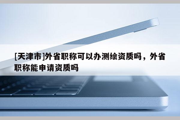 [天津市]外省职称可以办测绘资质吗，外省职称能申请资质吗