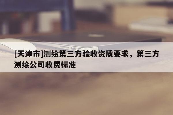 [天津市]测绘第三方验收资质要求，第三方测绘公司收费标准