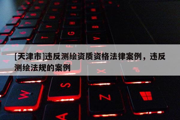 [天津市]违反测绘资质资格法律案例，违反测绘法规的案例