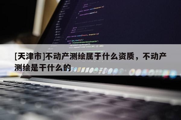 [天津市]不动产测绘属于什么资质，不动产测绘是干什么的