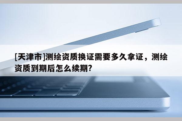[天津市]测绘资质换证需要多久拿证，测绘资质到期后怎么续期?