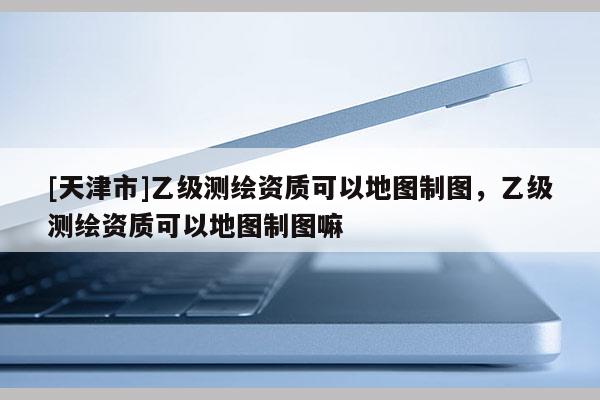 [天津市]乙级测绘资质可以地图制图，乙级测绘资质可以地图制图嘛