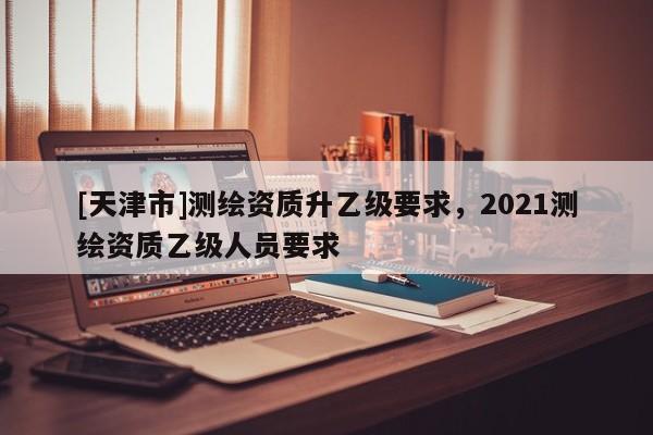 [天津市]测绘资质升乙级要求，2021测绘资质乙级人员要求