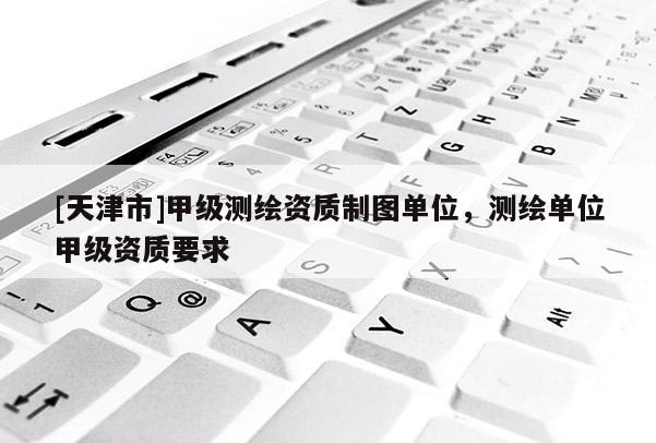 [天津市]甲级测绘资质制图单位，测绘单位甲级资质要求